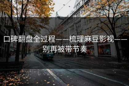 口碑翻盘全过程——梳理麻豆影视——别再被带节奏
