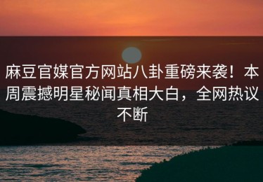 麻豆官媒官方网站八卦重磅来袭！本周震撼明星秘闻真相大白，全网热议不断
