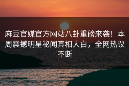 麻豆官媒官方网站八卦重磅来袭！本周震撼明星秘闻真相大白，全网热议不断