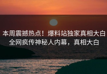 本周震撼热点！爆料站独家真相大白全网疯传神秘人内幕，真相大白