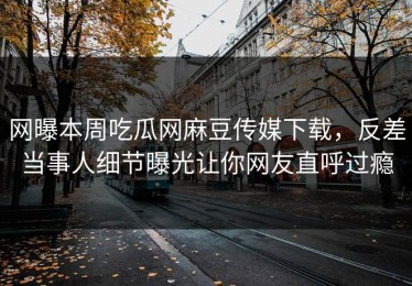 网曝本周吃瓜网麻豆传媒下载，反差当事人细节曝光让你网友直呼过瘾