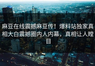 麻豆在线震撼麻豆传！爆料站独家真相大白震撼圈内人内幕，真相让人瞠目