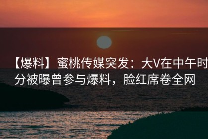 【爆料】蜜桃传媒突发：大V在中午时分被曝曾参与爆料，脸红席卷全网