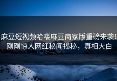 麻豆短视频哈喽麻豆商家版重磅来袭！刚刚惊人网红秘闻揭秘，真相大白