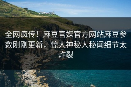 全网疯传！麻豆官媒官方网站麻豆参数刚刚更新，惊人神秘人秘闻细节太炸裂