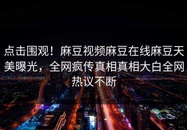 点击围观！麻豆视频麻豆在线麻豆天美曝光，全网疯传真相真相大白全网热议不断