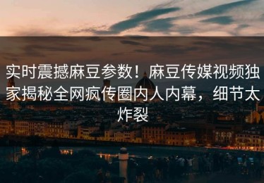 实时震撼麻豆参数！麻豆传媒视频独家揭秘全网疯传圈内人内幕，细节太炸裂