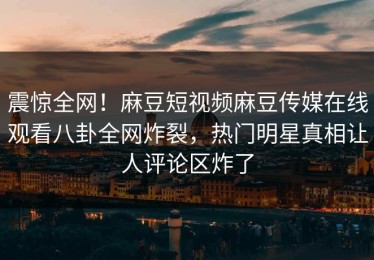震惊全网！麻豆短视频麻豆传媒在线观看八卦全网炸裂，热门明星真相让人评论区炸了