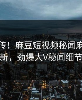 全网疯传！麻豆短视频秘闻麻豆在线观看更新，劲爆大V秘闻细节太炸裂