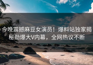 今晚震撼麻豆女演员！爆料站独家揭秘劲爆大V内幕，全网热议不断