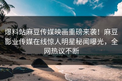 爆料站麻豆传媒映画重磅来袭！麻豆影业传媒在线惊人明星秘闻曝光，全网热议不断