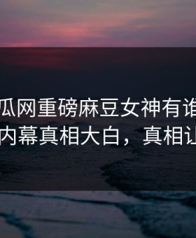刚刚吃瓜网重磅麻豆女神有谁！惊人当事人内幕真相大白，真相让人瞠目