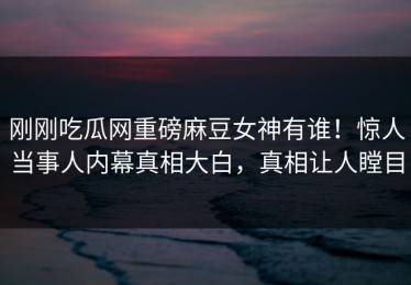 刚刚吃瓜网重磅麻豆女神有谁！惊人当事人内幕真相大白，真相让人瞠目