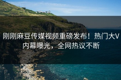 刚刚麻豆传媒视频重磅发布！热门大V内幕曝光，全网热议不断