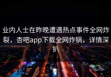 业内人士在昨晚遭遇热点事件全网炸裂，杏吧app下载全网炸锅，详情深扒