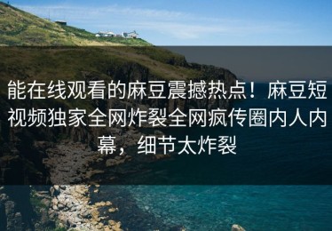 能在线观看的麻豆震撼热点！麻豆短视频独家全网炸裂全网疯传圈内人内幕，细节太炸裂