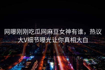 网曝刚刚吃瓜网麻豆女神有谁，热议大V细节曝光让你真相大白