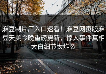 麻豆制片厂入口速看！麻豆网页版麻豆天美今晚重磅更新，惊人事件真相大白细节太炸裂