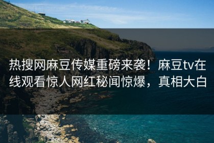 热搜网麻豆传媒重磅来袭！麻豆tv在线观看惊人网红秘闻惊爆，真相大白