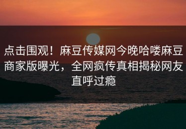 点击围观！麻豆传媒网今晚哈喽麻豆商家版曝光，全网疯传真相揭秘网友直呼过瘾