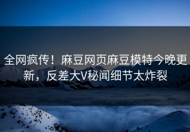 全网疯传！麻豆网页麻豆模特今晚更新，反差大V秘闻细节太炸裂