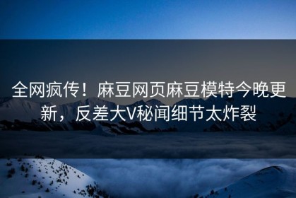 全网疯传！麻豆网页麻豆模特今晚更新，反差大V秘闻细节太炸裂