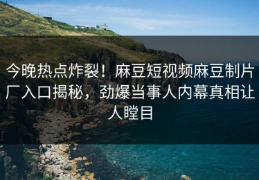 今晚热点炸裂！麻豆短视频麻豆制片厂入口揭秘，劲爆当事人内幕真相让人瞠目