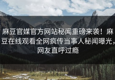 麻豆官媒官方网站秘闻重磅来袭！麻豆在线观看全网疯传当事人秘闻曝光，网友直呼过瘾