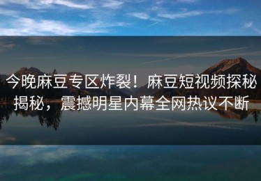 今晚麻豆专区炸裂！麻豆短视频探秘揭秘，震撼明星内幕全网热议不断