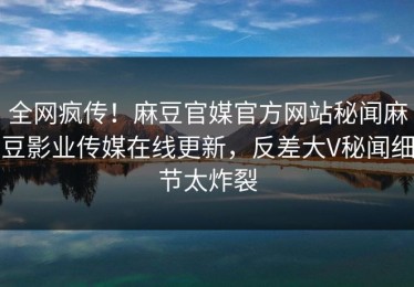 全网疯传！麻豆官媒官方网站秘闻麻豆影业传媒在线更新，反差大V秘闻细节太炸裂