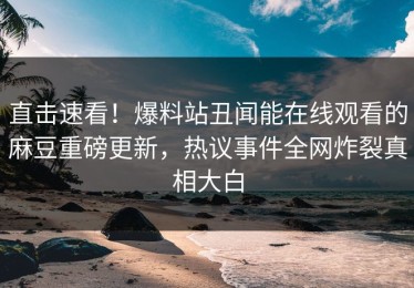 直击速看！爆料站丑闻能在线观看的麻豆重磅更新，热议事件全网炸裂真相大白