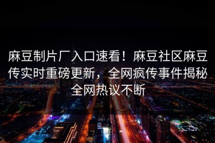 麻豆制片厂入口速看！麻豆社区麻豆传实时重磅更新，全网疯传事件揭秘全网热议不断