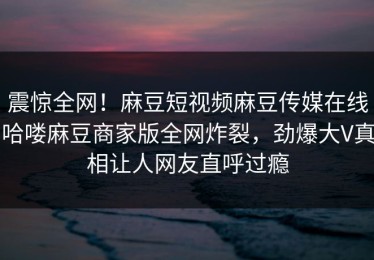 震惊全网！麻豆短视频麻豆传媒在线哈喽麻豆商家版全网炸裂，劲爆大V真相让人网友直呼过瘾