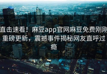 直击速看！麻豆app官网麻豆免费刚刚重磅更新，震撼事件揭秘网友直呼过瘾