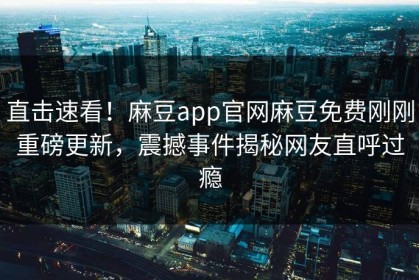 直击速看！麻豆app官网麻豆免费刚刚重磅更新，震撼事件揭秘网友直呼过瘾