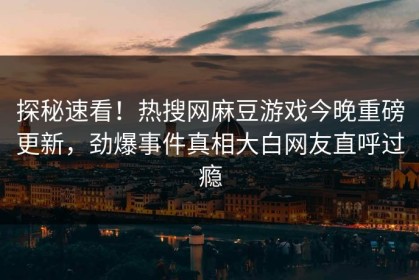 探秘速看！热搜网麻豆游戏今晚重磅更新，劲爆事件真相大白网友直呼过瘾