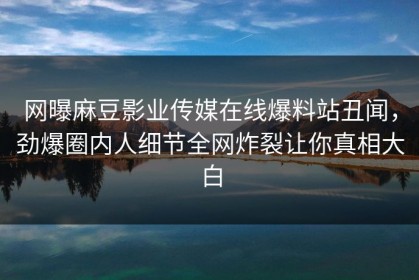 网曝麻豆影业传媒在线爆料站丑闻，劲爆圈内人细节全网炸裂让你真相大白