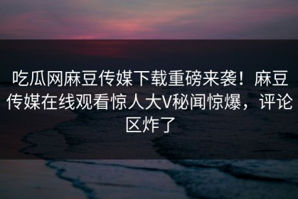 吃瓜网麻豆传媒下载重磅来袭！麻豆传媒在线观看惊人大V秘闻惊爆，评论区炸了