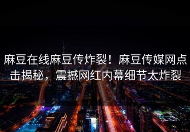 麻豆在线麻豆传炸裂！麻豆传媒网点击揭秘，震撼网红内幕细节太炸裂