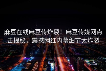 麻豆在线麻豆传炸裂！麻豆传媒网点击揭秘，震撼网红内幕细节太炸裂