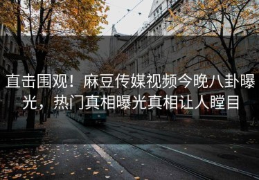 直击围观！麻豆传媒视频今晚八卦曝光，热门真相曝光真相让人瞠目