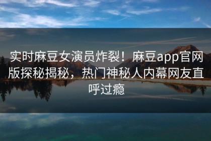 实时麻豆女演员炸裂！麻豆app官网版探秘揭秘，热门神秘人内幕网友直呼过瘾