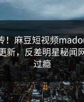 全网疯传！麻豆短视频madou麻豆在线观看更新，反差明星秘闻网友直呼过瘾