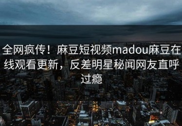 全网疯传！麻豆短视频madou麻豆在线观看更新，反差明星秘闻网友直呼过瘾