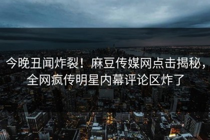 今晚丑闻炸裂！麻豆传媒网点击揭秘，全网疯传明星内幕评论区炸了