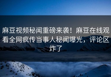 麻豆视频秘闻重磅来袭！麻豆在线观看全网疯传当事人秘闻曝光，评论区炸了