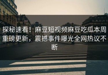 探秘速看！麻豆短视频麻豆吃瓜本周重磅更新，震撼事件曝光全网热议不断