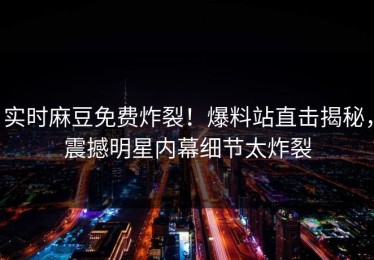 实时麻豆免费炸裂！爆料站直击揭秘，震撼明星内幕细节太炸裂