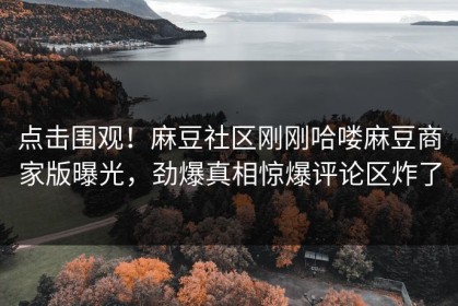 点击围观！麻豆社区刚刚哈喽麻豆商家版曝光，劲爆真相惊爆评论区炸了