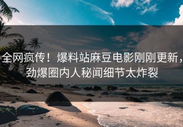 全网疯传！爆料站麻豆电影刚刚更新，劲爆圈内人秘闻细节太炸裂